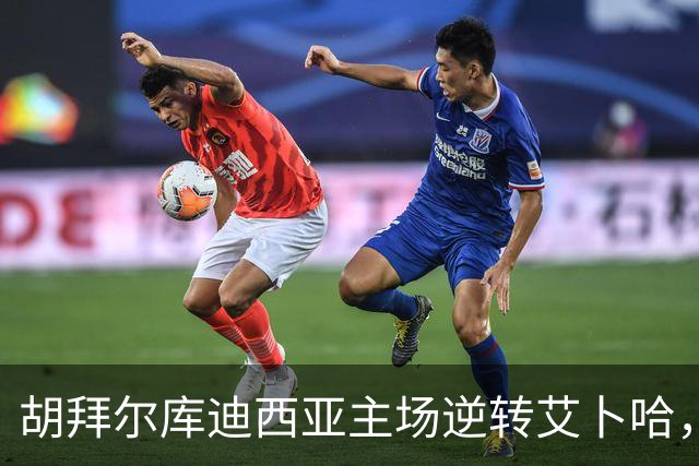 胡拜尔库迪西亚主场逆转艾卜哈，精彩比赛回顾！